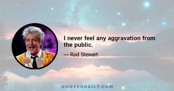 I never feel any aggravation from the public.