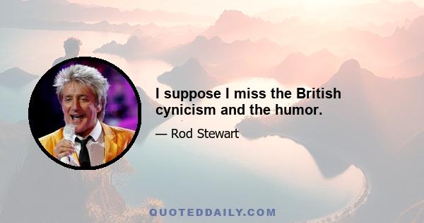 I suppose I miss the British cynicism and the humor.