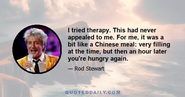 I tried therapy. This had never appealed to me. For me, it was a bit like a Chinese meal: very filling at the time, but then an hour later you're hungry again.