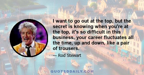 I want to go out at the top, but the secret is knowing when you're at the top, it's so difficult in this business, your career fluctuates all the time, up and down, like a pair of trousers.