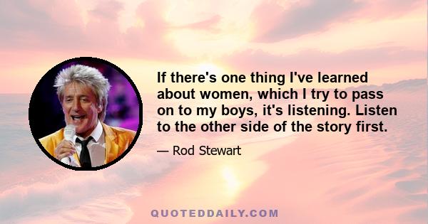 If there's one thing I've learned about women, which I try to pass on to my boys, it's listening. Listen to the other side of the story first.