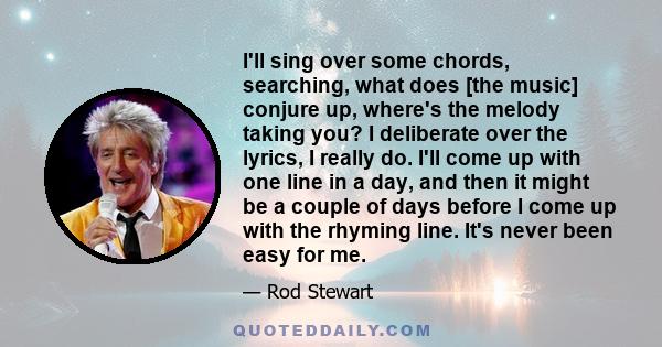 I'll sing over some chords, searching, what does [the music] conjure up, where's the melody taking you? I deliberate over the lyrics, I really do. I'll come up with one line in a day, and then it might be a couple of