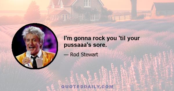 I'm gonna rock you 'til your pussaaa's sore.