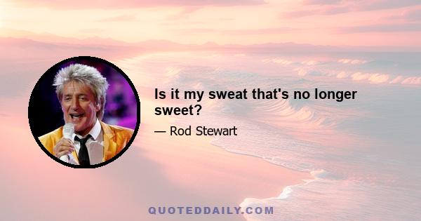 Is it my sweat that's no longer sweet?