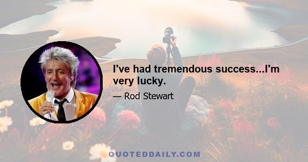 I've had tremendous success...I'm very lucky.