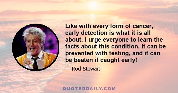 Like with every form of cancer, early detection is what it is all about. I urge everyone to learn the facts about this condition. It can be prevented with testing, and it can be beaten if caught early!