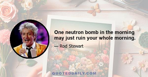 One neutron bomb in the morning may just ruin your whole morning.