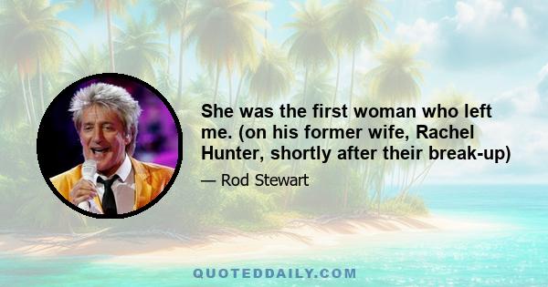 She was the first woman who left me. (on his former wife, Rachel Hunter, shortly after their break-up)