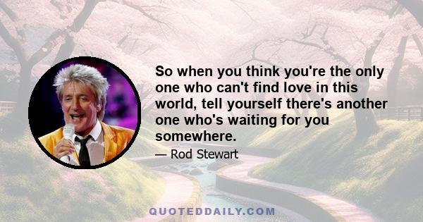 So when you think you're the only one who can't find love in this world, tell yourself there's another one who's waiting for you somewhere.