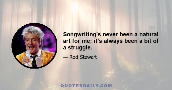 Songwriting's never been a natural art for me; it's always been a bit of a struggle.