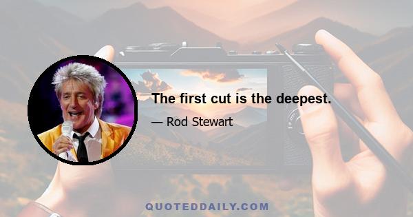 The first cut is the deepest.