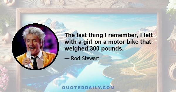 The last thing I remember, I left with a girl on a motor bike that weighed 300 pounds.