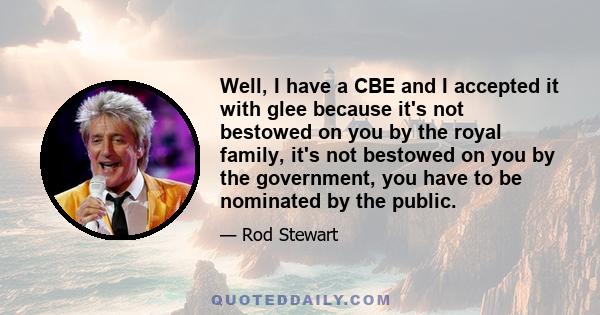 Well, I have a CBE and I accepted it with glee because it's not bestowed on you by the royal family, it's not bestowed on you by the government, you have to be nominated by the public.