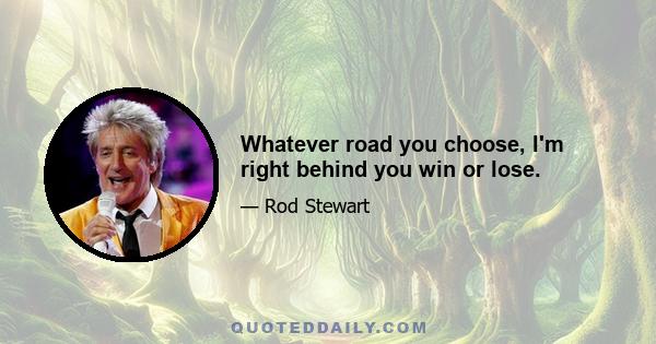 Whatever road you choose, I'm right behind you win or lose.