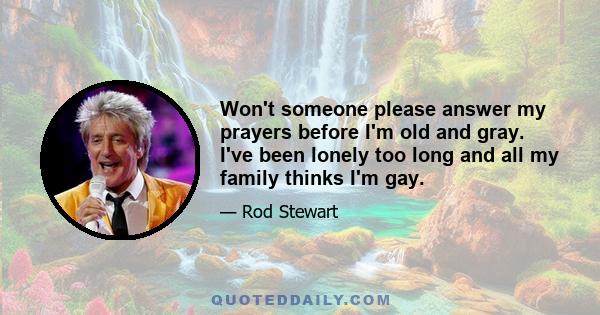 Won't someone please answer my prayers before I'm old and gray. I've been lonely too long and all my family thinks I'm gay.