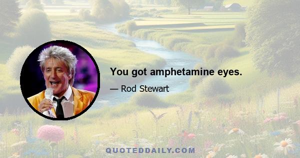 You got amphetamine eyes.