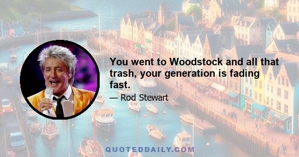 You went to Woodstock and all that trash, your generation is fading fast.