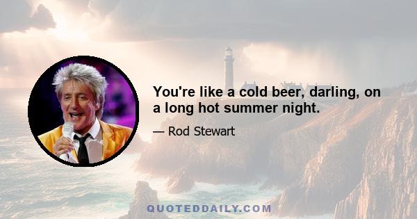 You're like a cold beer, darling, on a long hot summer night.