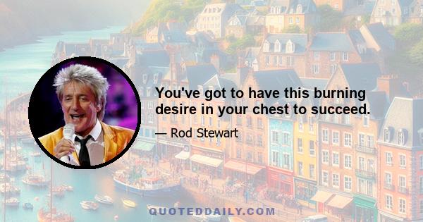 You've got to have this burning desire in your chest to succeed.