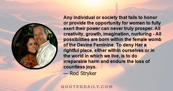 Any individual or society that fails to honor or provide the opportunity for women to fully exert their power can never truly prosper. All creativity, growth, imagination, nurturing - All possibilities are born within