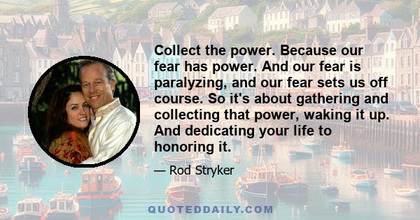 Collect the power. Because our fear has power. And our fear is paralyzing, and our fear sets us off course. So it's about gathering and collecting that power, waking it up. And dedicating your life to honoring it.