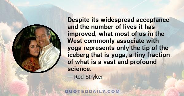 Despite its widespread acceptance and the number of lives it has improved, what most of us in the West commonly associate with yoga represents only the tip of the iceberg that is yoga, a tiny fraction of what is a vast