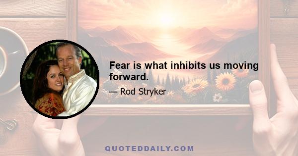 Fear is what inhibits us moving forward.