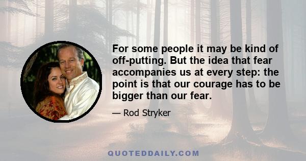 For some people it may be kind of off-putting. But the idea that fear accompanies us at every step: the point is that our courage has to be bigger than our fear.