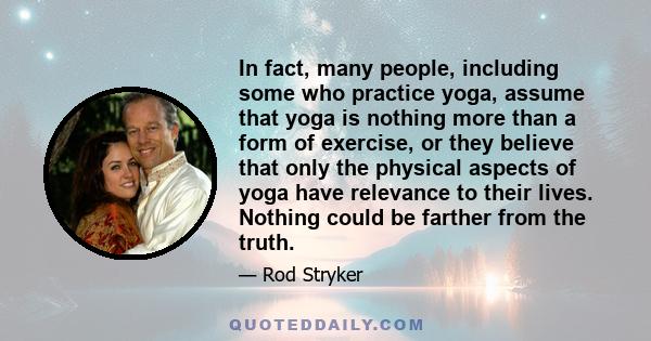 In fact, many people, including some who practice yoga, assume that yoga is nothing more than a form of exercise, or they believe that only the physical aspects of yoga have relevance to their lives. Nothing could be