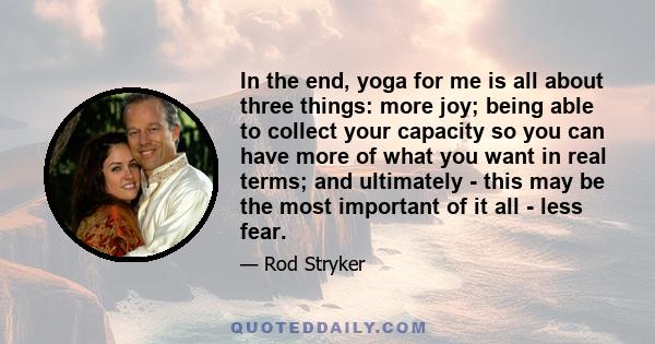 In the end, yoga for me is all about three things: more joy; being able to collect your capacity so you can have more of what you want in real terms; and ultimately - this may be the most important of it all - less fear.