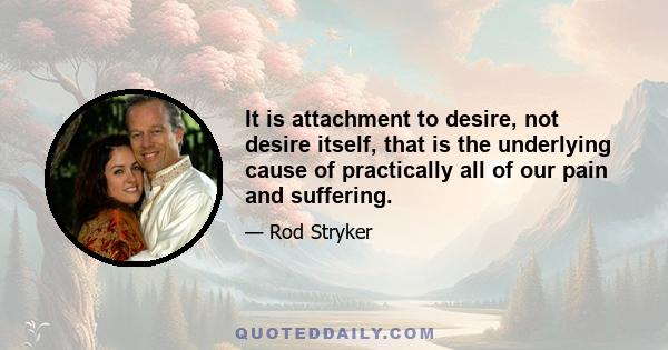 It is attachment to desire, not desire itself, that is the underlying cause of practically all of our pain and suffering.