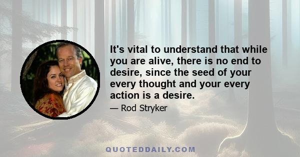 It's vital to understand that while you are alive, there is no end to desire, since the seed of your every thought and your every action is a desire.