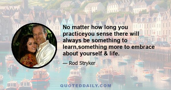 No matter how long you practiceyou sense there will always be something to learn,something more to embrace about yourself & life.