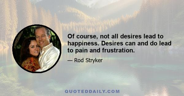 Of course, not all desires lead to happiness. Desires can and do lead to pain and frustration.