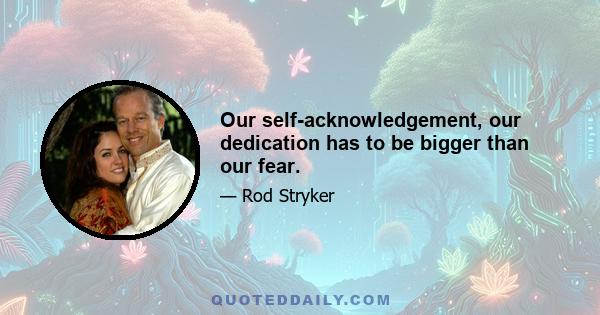 Our self-acknowledgement, our dedication has to be bigger than our fear.