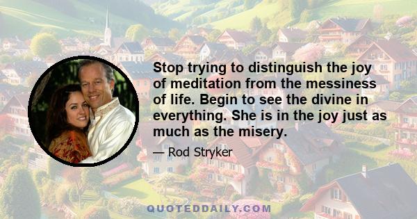 Stop trying to distinguish the joy of meditation from the messiness of life. Begin to see the divine in everything. She is in the joy just as much as the misery.