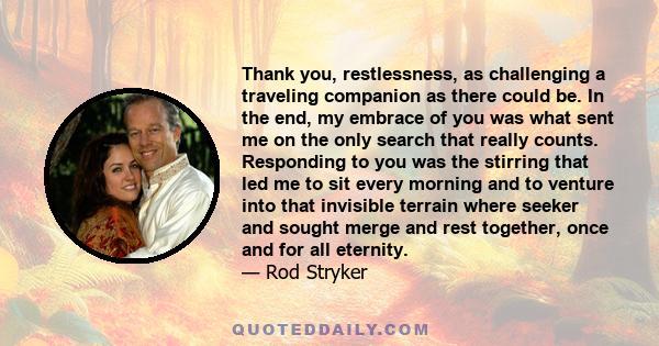 Thank you, restlessness, as challenging a traveling companion as there could be. In the end, my embrace of you was what sent me on the only search that really counts. Responding to you was the stirring that led me to