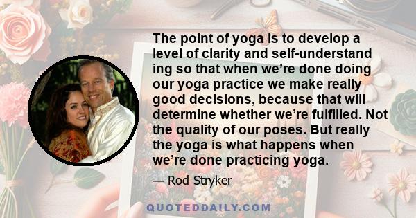 The point of yoga is to develop a level of clarity and self-understand ing so that when we’re done doing our yoga practice we make really good decisions, because that will determine whether we’re fulfilled. Not the