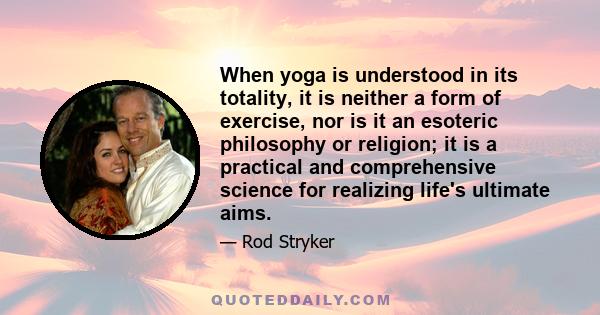 When yoga is understood in its totality, it is neither a form of exercise, nor is it an esoteric philosophy or religion; it is a practical and comprehensive science for realizing life's ultimate aims.