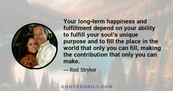 Your long-term happiness and fulfillment depend on your ability to fulfill your soul’s unique purpose and to fill the place in the world that only you can fill, making the contribution that only you can make.