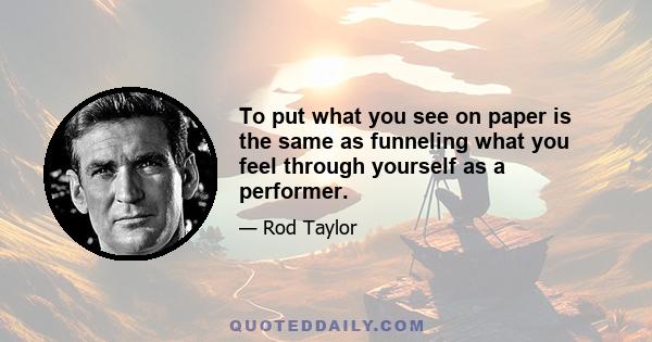 To put what you see on paper is the same as funneling what you feel through yourself as a performer.