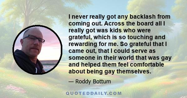 I never really got any backlash from coming out. Across the board all I really got was kids who were grateful, which is so touching and rewarding for me. So grateful that I came out, that I could serve as someone in