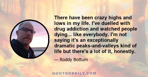 There have been crazy highs and lows in my life. I've duelled with drug addiction and watched people dying... like everybody. I'm not saying it's an exceptionally dramatic peaks-and-valleys kind of life but there's a