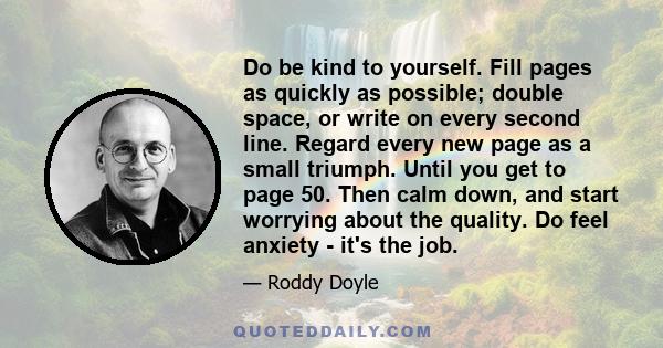 Do be kind to yourself. Fill pages as quickly as possible; double space, or write on every second line. Regard every new page as a small triumph. Until you get to page 50. Then calm down, and start worrying about the