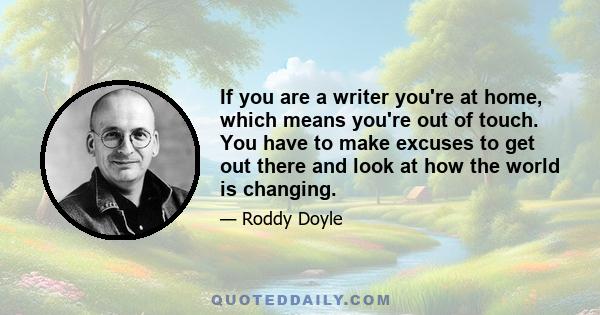 If you are a writer you're at home, which means you're out of touch. You have to make excuses to get out there and look at how the world is changing.