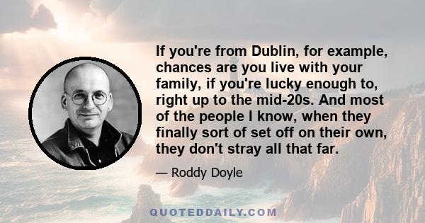 If you're from Dublin, for example, chances are you live with your family, if you're lucky enough to, right up to the mid-20s. And most of the people I know, when they finally sort of set off on their own, they don't