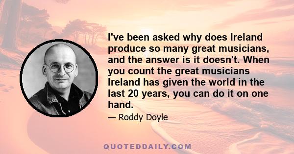 I've been asked why does Ireland produce so many great musicians, and the answer is it doesn't. When you count the great musicians Ireland has given the world in the last 20 years, you can do it on one hand.