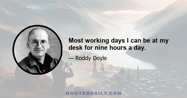 Most working days I can be at my desk for nine hours a day.