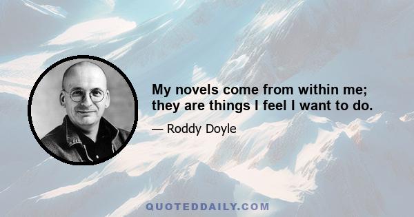 My novels come from within me; they are things I feel I want to do.