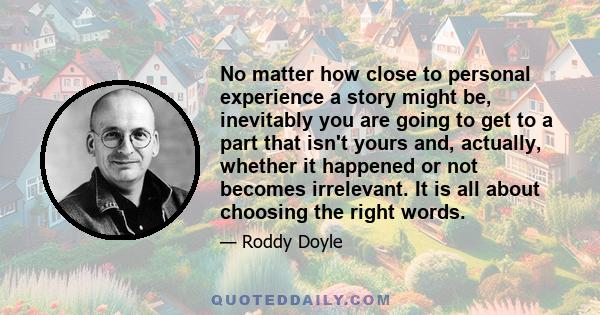 No matter how close to personal experience a story might be, inevitably you are going to get to a part that isn't yours and, actually, whether it happened or not becomes irrelevant. It is all about choosing the right